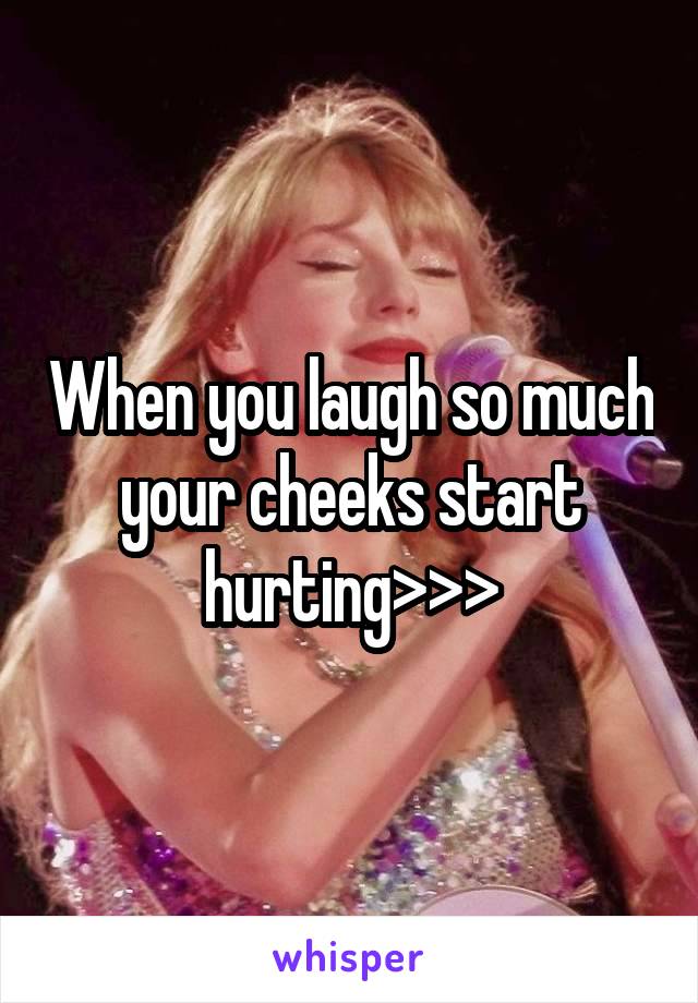 When you laugh so much your cheeks start hurting>>>