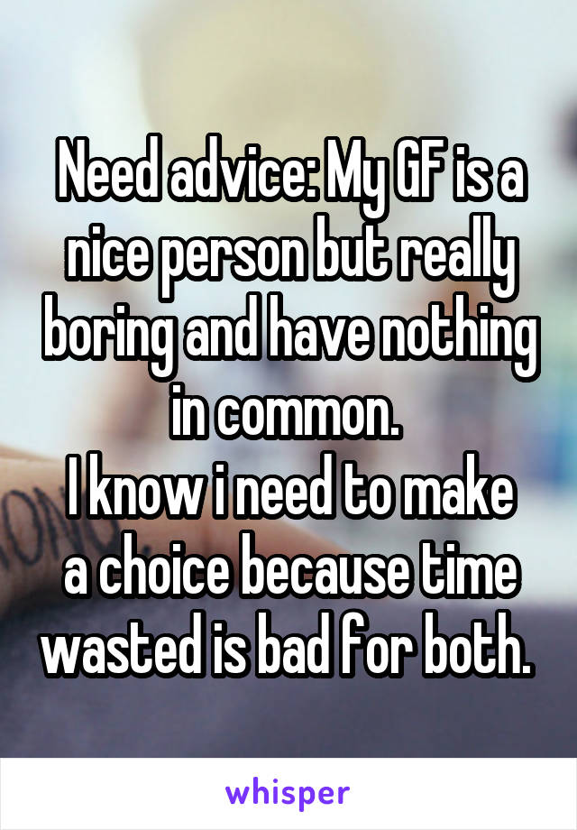 Need advice: My GF is a nice person but really boring and have nothing in common. 
I know i need to make a choice because time wasted is bad for both. 