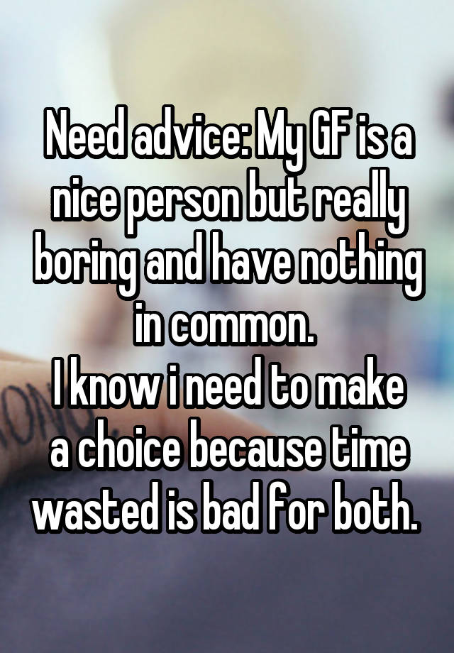 Need advice: My GF is a nice person but really boring and have nothing in common. 
I know i need to make a choice because time wasted is bad for both. 