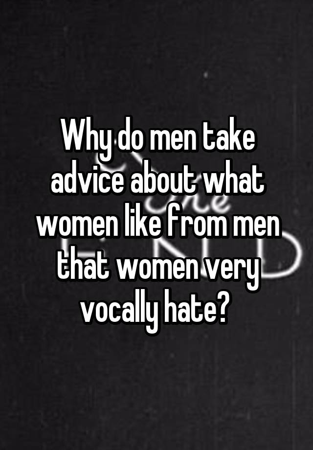 Why do men take advice about what women like from men that women very vocally hate? 