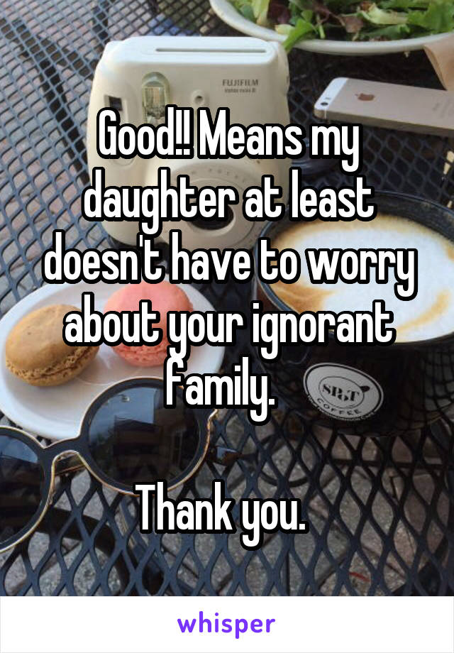 Good!! Means my daughter at least doesn't have to worry about your ignorant family.  

Thank you.  