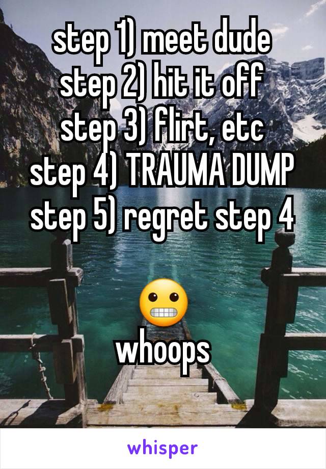 step 1) meet dude
step 2) hit it off
step 3) flirt, etc
step 4) TRAUMA DUMP
step 5) regret step 4

😬
whoops

