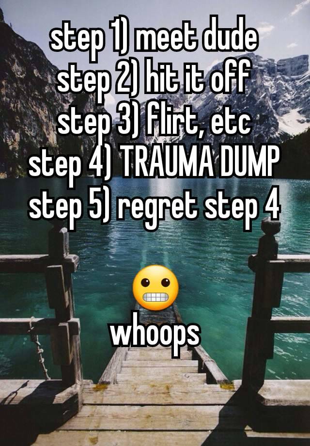 step 1) meet dude
step 2) hit it off
step 3) flirt, etc
step 4) TRAUMA DUMP
step 5) regret step 4

😬
whoops

