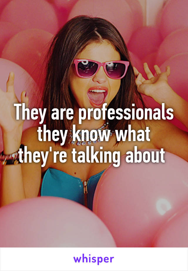 They are professionals they know what they're talking about 