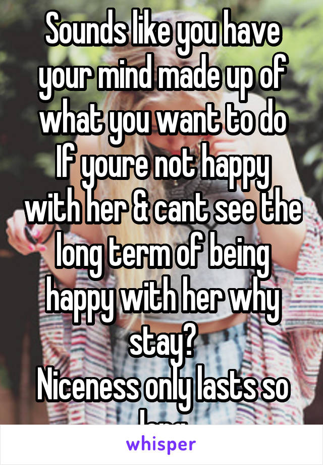 Sounds like you have your mind made up of what you want to do
If youre not happy with her & cant see the long term of being happy with her why stay?
Niceness only lasts so long