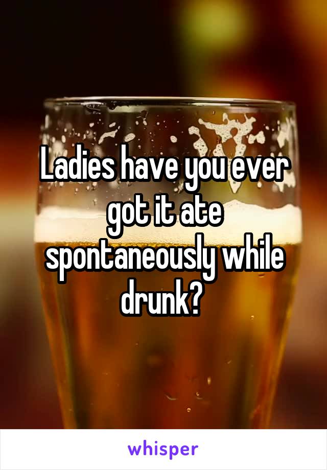 Ladies have you ever got it ate spontaneously while drunk? 