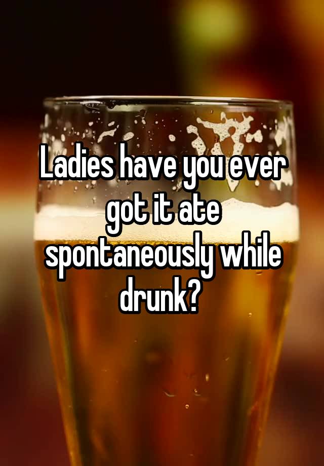 Ladies have you ever got it ate spontaneously while drunk? 