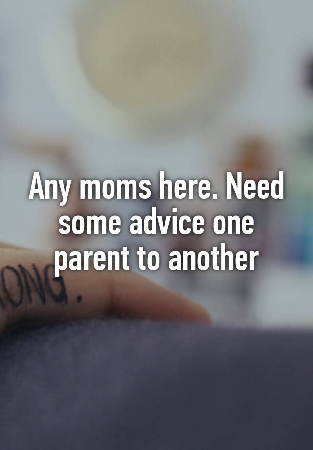 Any moms here. Need some advice one parent to another