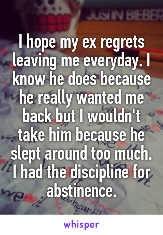 I hope my ex regrets leaving me everyday. I know he does because he really wanted me back but I wouldn't take him because he slept around too much. I had the discipline for abstinence.