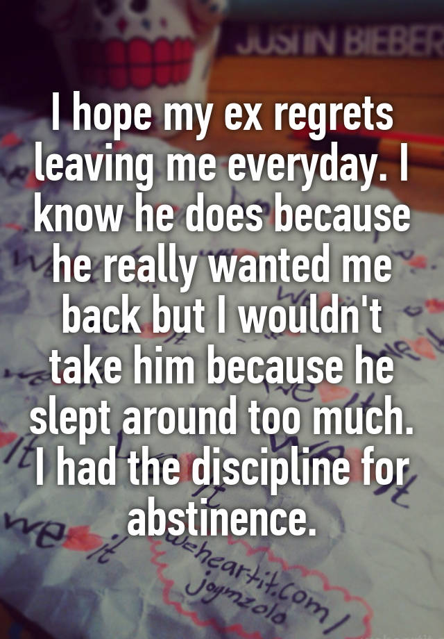 I hope my ex regrets leaving me everyday. I know he does because he really wanted me back but I wouldn't take him because he slept around too much. I had the discipline for abstinence.