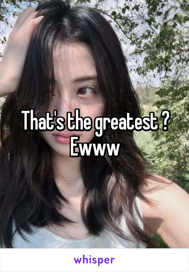 That's the greatest ? Ewww