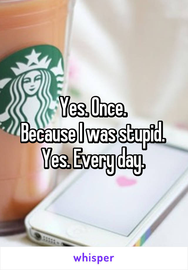 Yes. Once. 
Because I was stupid. 
Yes. Every day. 