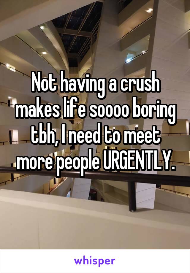 Not having a crush makes life soooo boring tbh, I need to meet more people URGENTLY.
