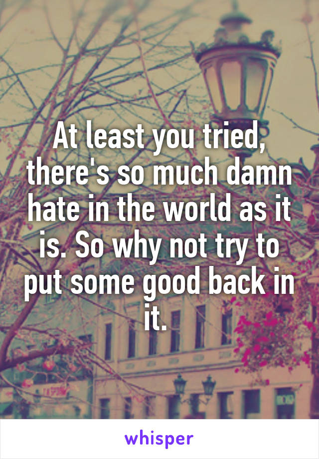 At least you tried, there's so much damn hate in the world as it is. So why not try to put some good back in it. 