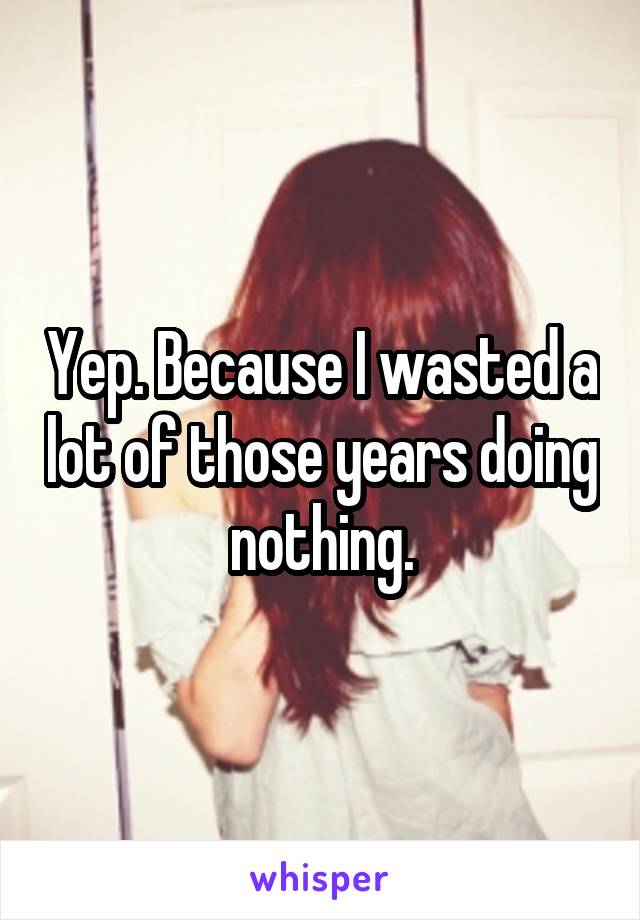 Yep. Because I wasted a lot of those years doing nothing.