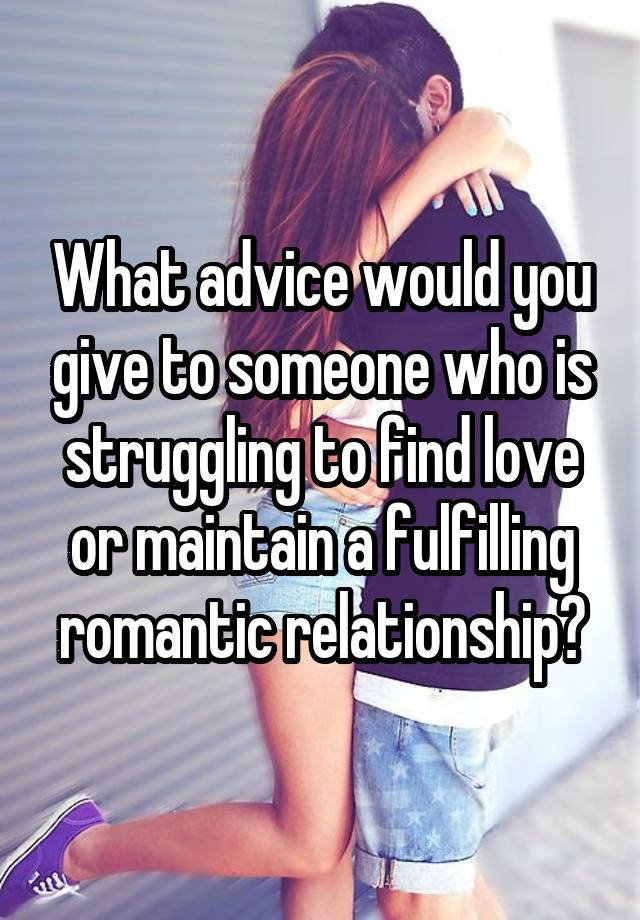 What advice would you give to someone who is struggling to find love or maintain a fulfilling romantic relationship?