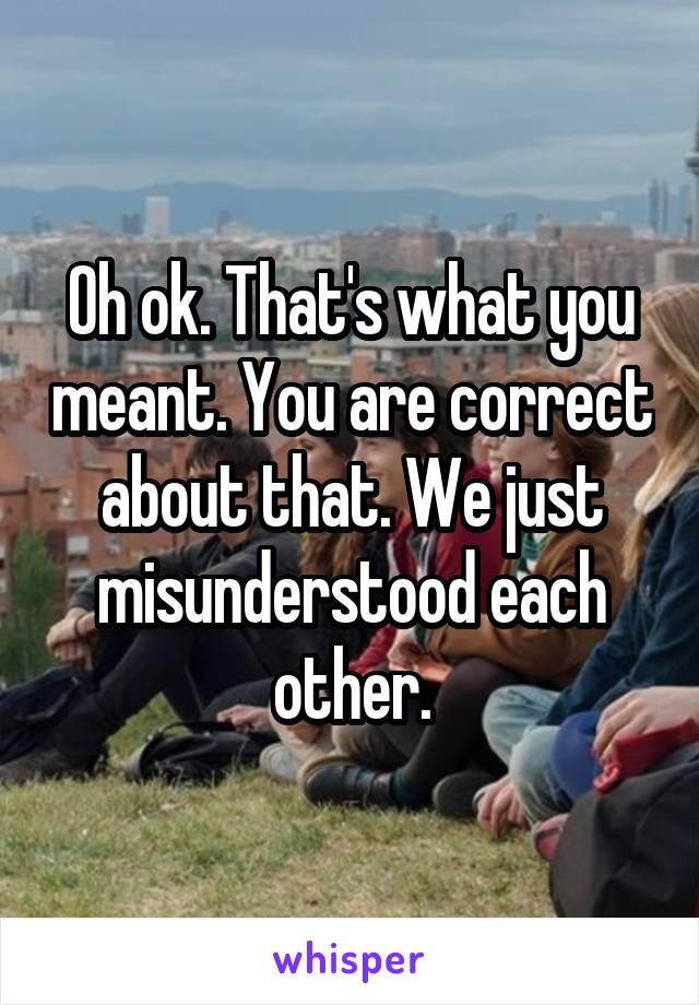 Oh ok. That's what you meant. You are correct about that. We just misunderstood each other.