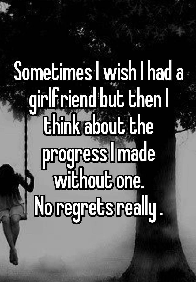 Sometimes I wish I had a girlfriend but then I think about the progress I made without one.
No regrets really .