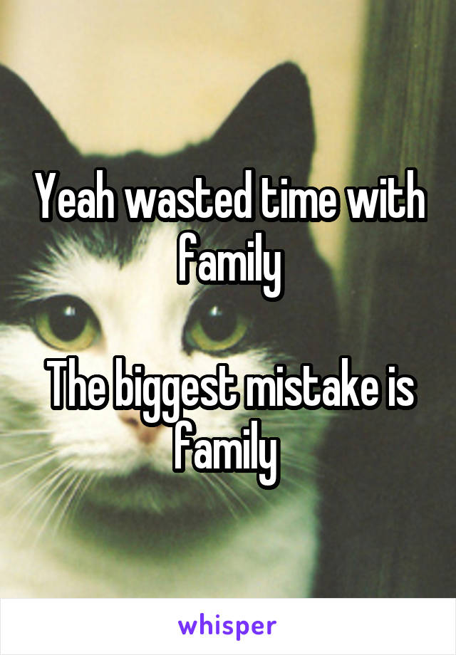 Yeah wasted time with family

The biggest mistake is family 