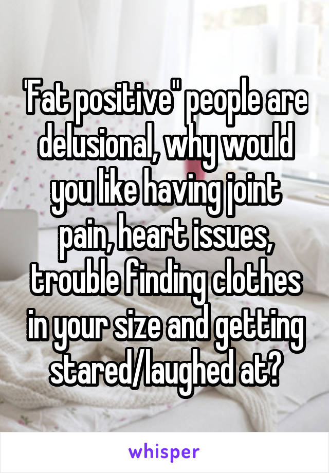 'Fat positive" people are delusional, why would you like having joint pain, heart issues, trouble finding clothes in your size and getting stared/laughed at?