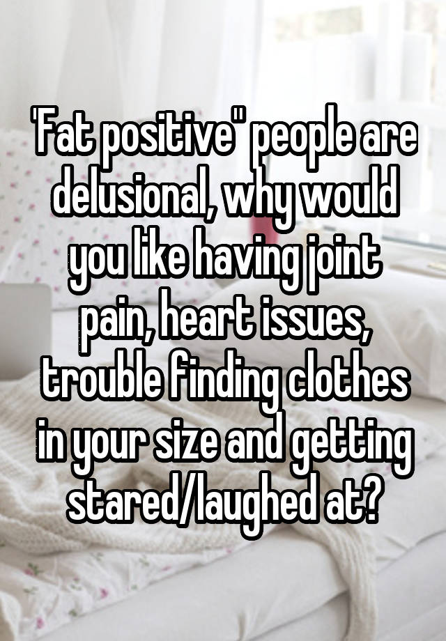 'Fat positive" people are delusional, why would you like having joint pain, heart issues, trouble finding clothes in your size and getting stared/laughed at?