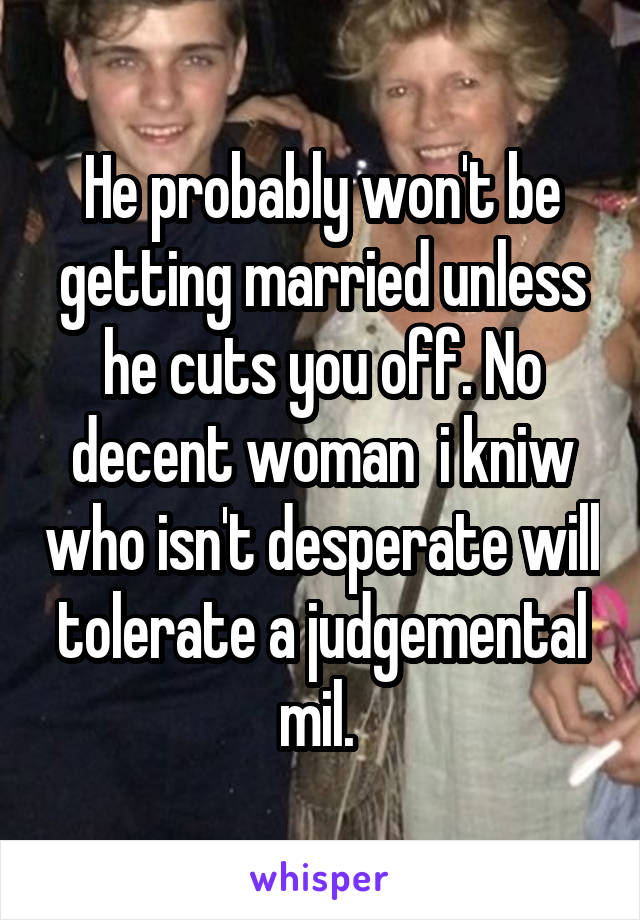 He probably won't be getting married unless he cuts you off. No decent woman  i kniw who isn't desperate will tolerate a judgemental mil. 