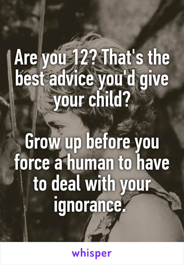 Are you 12? That's the best advice you'd give your child?

Grow up before you force a human to have to deal with your ignorance. 