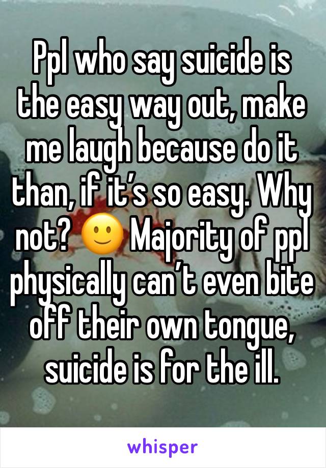 Ppl who say suicide is the easy way out, make me laugh because do it than, if it’s so easy. Why not? 🙂 Majority of ppl physically can’t even bite off their own tongue, suicide is for the ill.