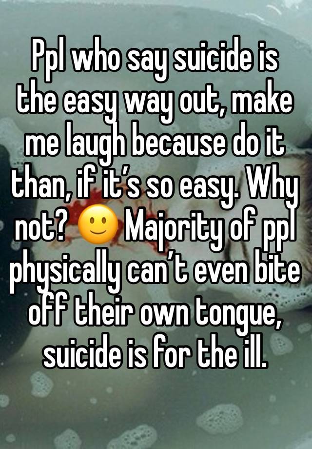 Ppl who say suicide is the easy way out, make me laugh because do it than, if it’s so easy. Why not? 🙂 Majority of ppl physically can’t even bite off their own tongue, suicide is for the ill.