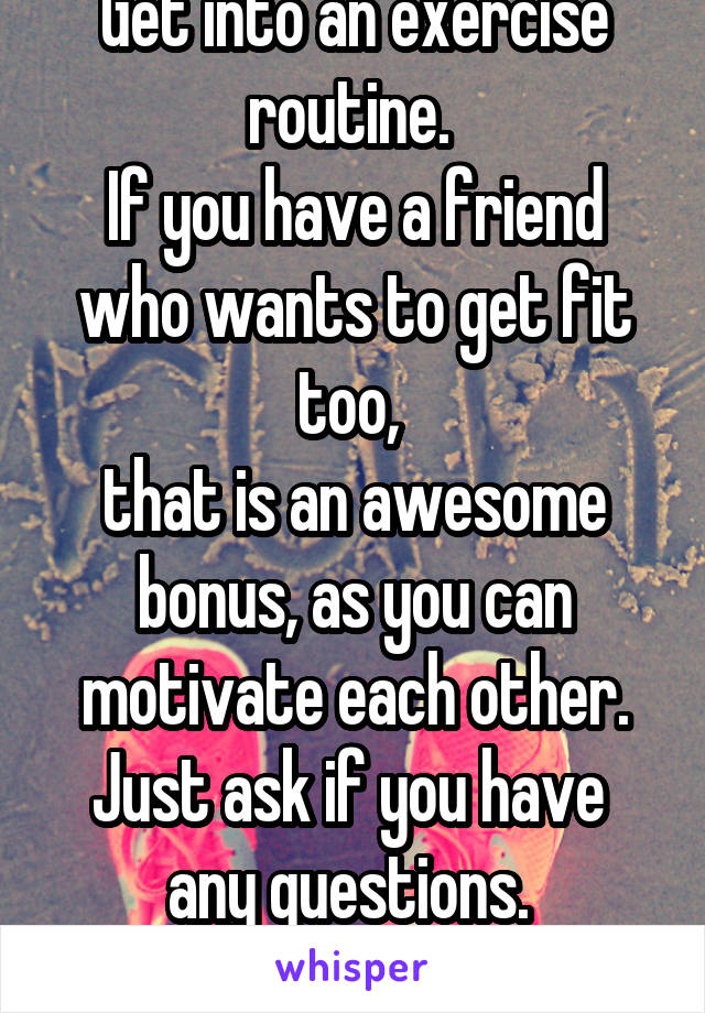 Get into an exercise routine. 
If you have a friend who wants to get fit too, 
that is an awesome bonus, as you can motivate each other. Just ask if you have 
any questions. 
Good luck. 