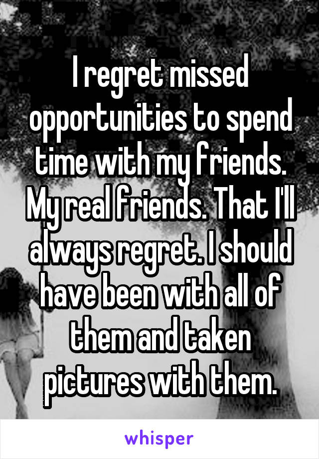 I regret missed opportunities to spend time with my friends. My real friends. That I'll always regret. I should have been with all of them and taken pictures with them.