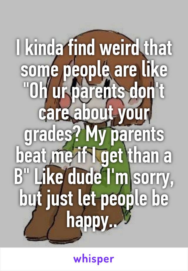 I kinda find weird that some people are like "Oh ur parents don't care about your grades? My parents beat me if I get than a B" Like dude I'm sorry, but just let people be happy.. 