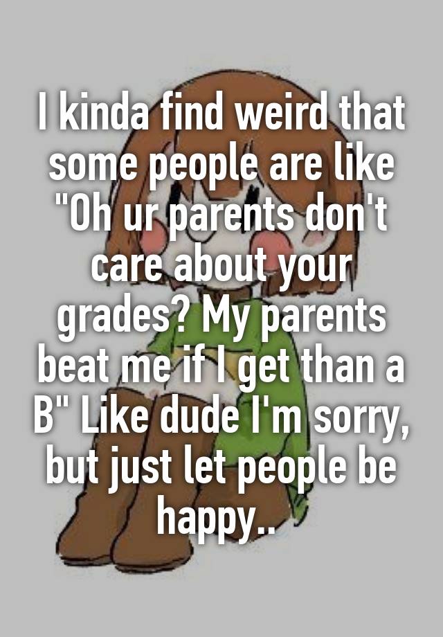 I kinda find weird that some people are like "Oh ur parents don't care about your grades? My parents beat me if I get than a B" Like dude I'm sorry, but just let people be happy.. 