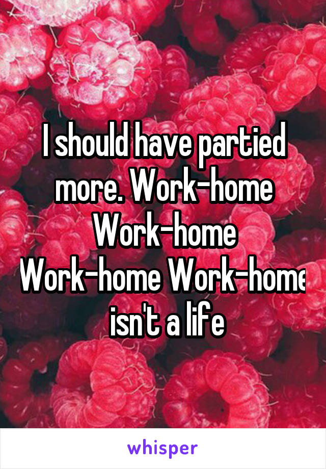 I should have partied more. Work-home Work-home Work-home Work-home
 isn't a life