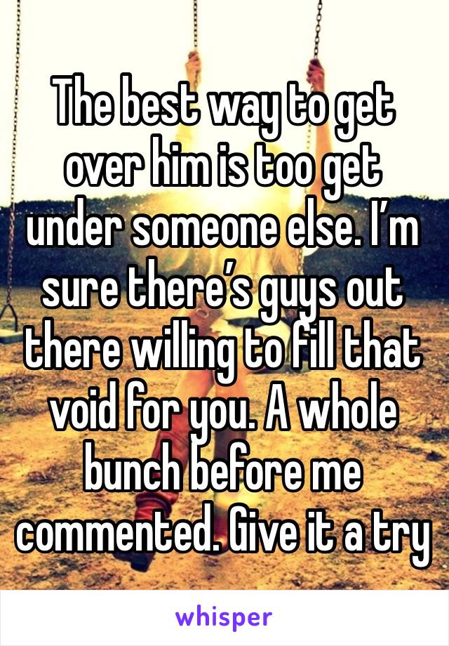 The best way to get over him is too get under someone else. I’m sure there’s guys out there willing to fill that void for you. A whole bunch before me commented. Give it a try