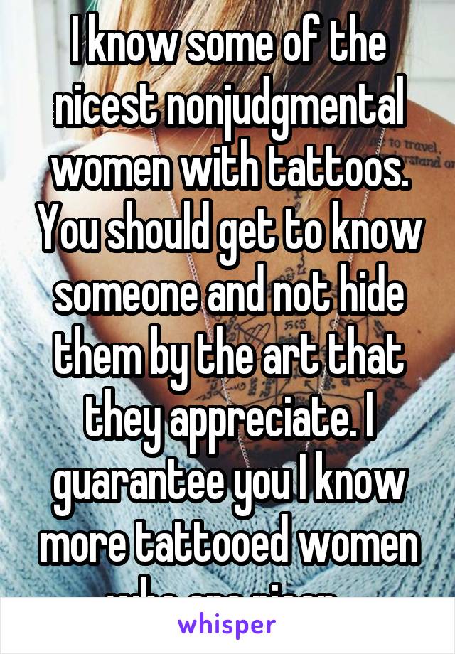 I know some of the nicest nonjudgmental women with tattoos. You should get to know someone and not hide them by the art that they appreciate. I guarantee you I know more tattooed women who are nicer. 