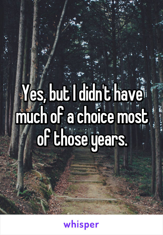 Yes, but I didn't have much of a choice most of those years.