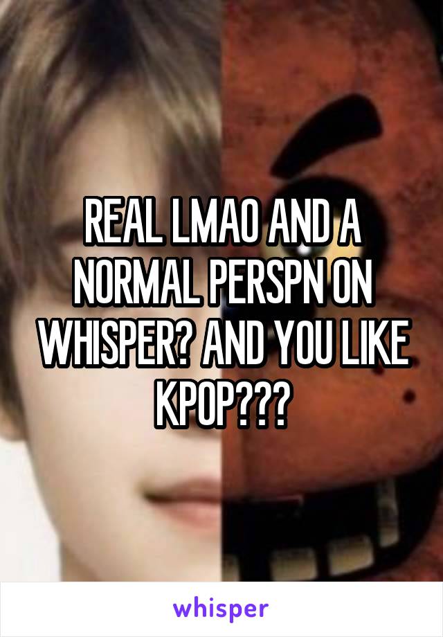 REAL LMAO AND A NORMAL PERSPN ON WHISPER? AND YOU LIKE KPOP???