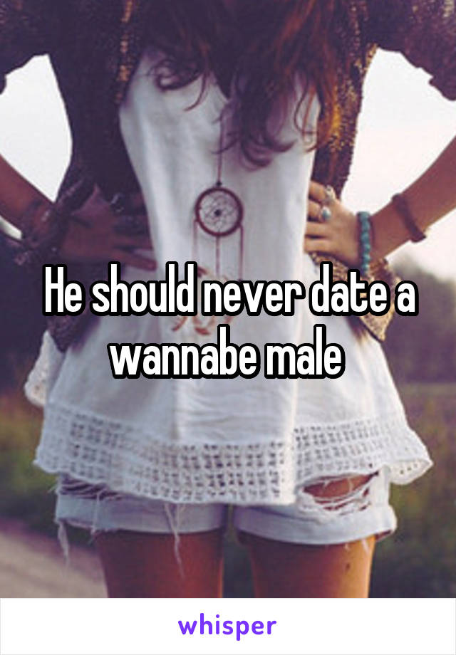 He should never date a wannabe male 