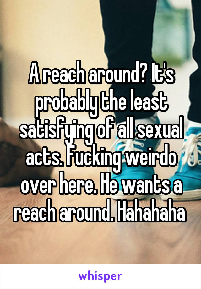 A reach around? It's probably the least satisfying of all sexual acts. Fucking weirdo over here. He wants a reach around. Hahahaha 