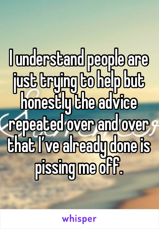 I understand people are just trying to help but honestly the advice repeated over and over that I’ve already done is pissing me off. 