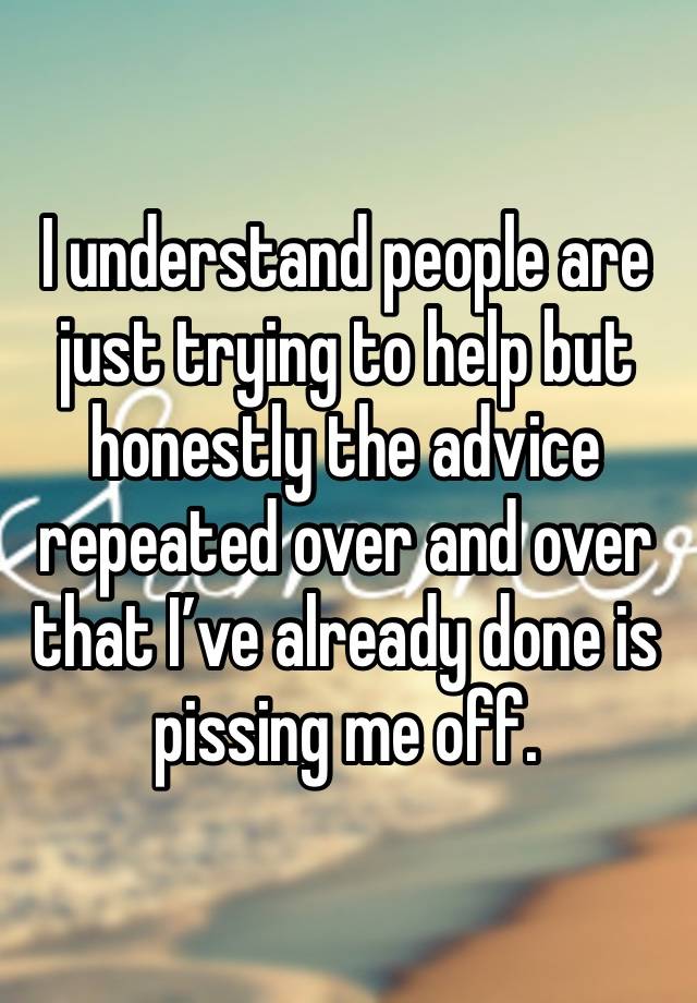 I understand people are just trying to help but honestly the advice repeated over and over that I’ve already done is pissing me off. 