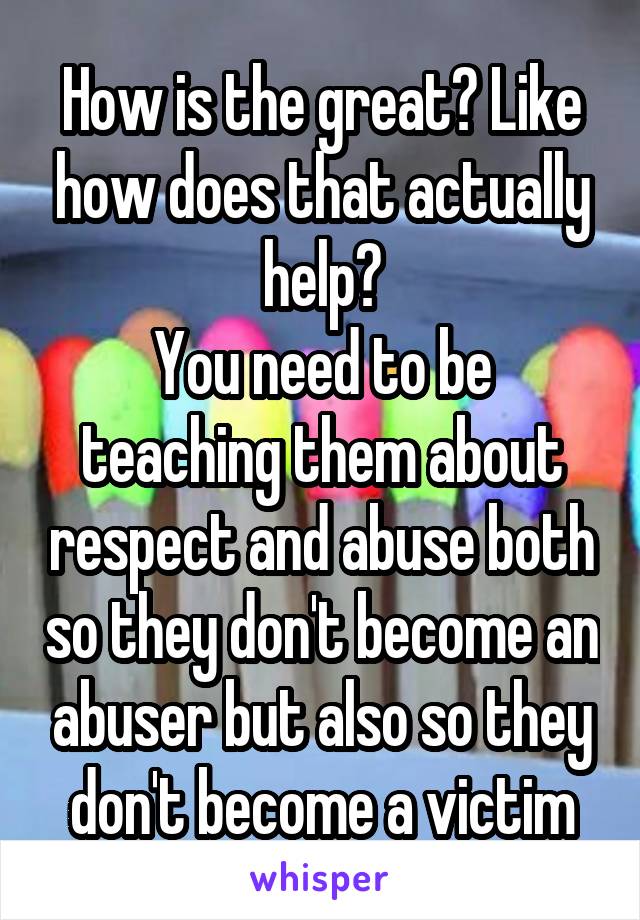 How is the great? Like how does that actually help?
You need to be teaching them about respect and abuse both so they don't become an abuser but also so they don't become a victim