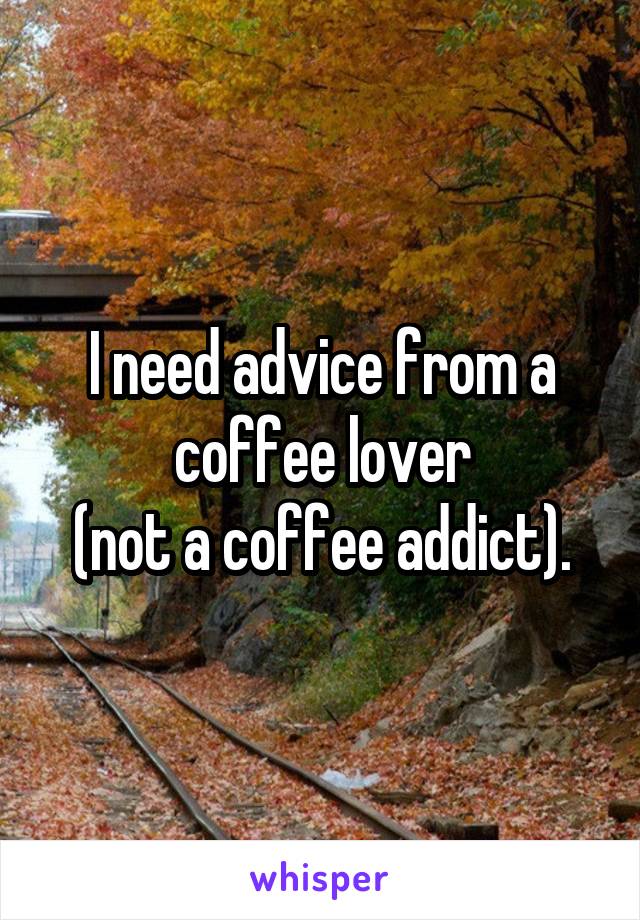 I need advice from a coffee lover
(not a coffee addict).