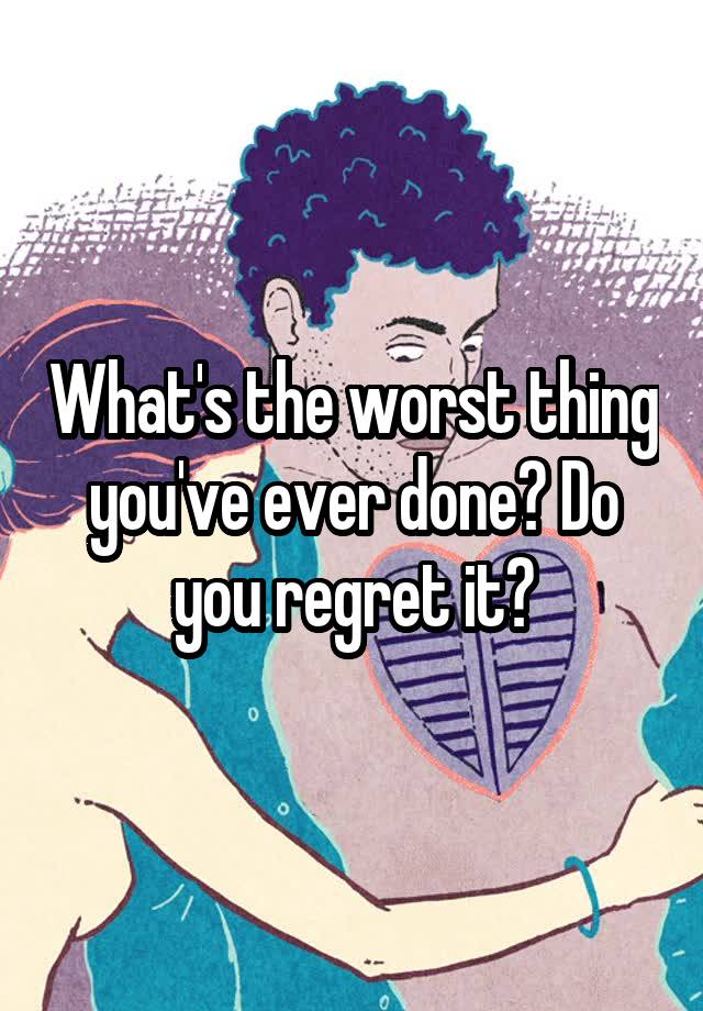 What's the worst thing you've ever done? Do you regret it?