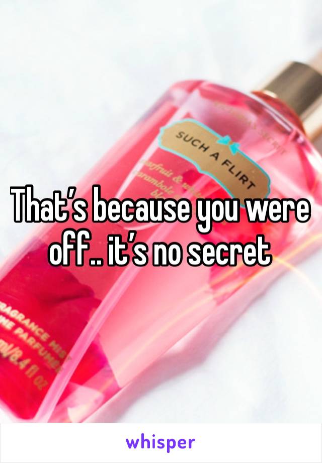 That’s because you were off.. it’s no secret 