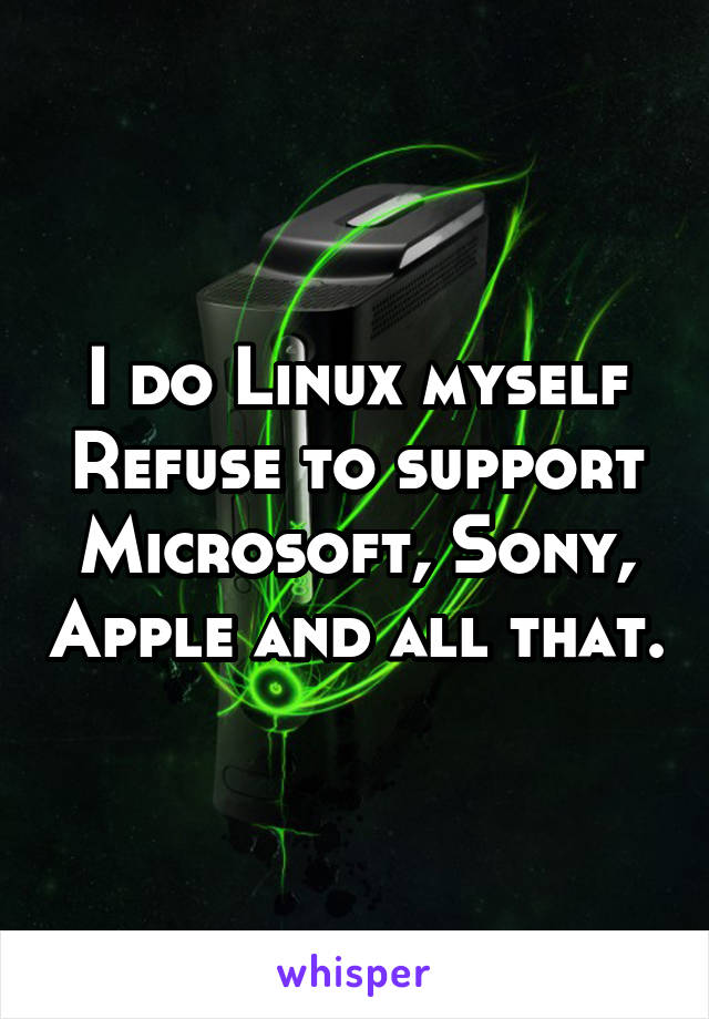 I do Linux myself
Refuse to support Microsoft, Sony, Apple and all that.