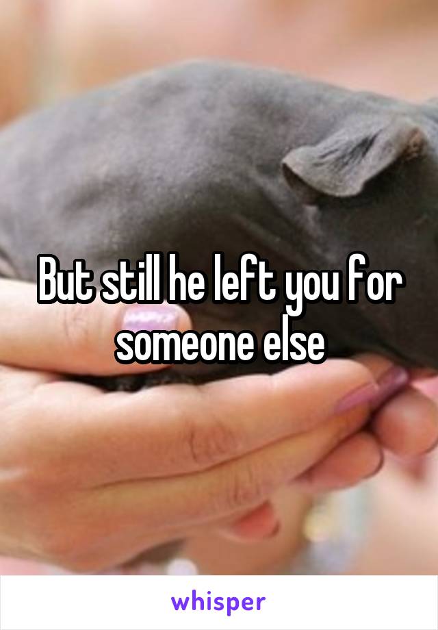 But still he left you for someone else