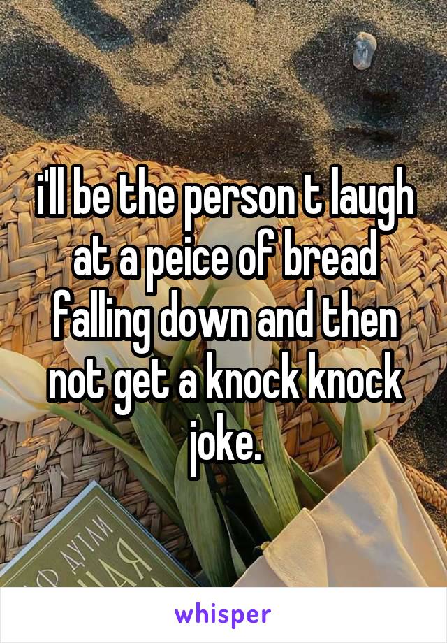 i'll be the person t laugh at a peice of bread falling down and then not get a knock knock joke.