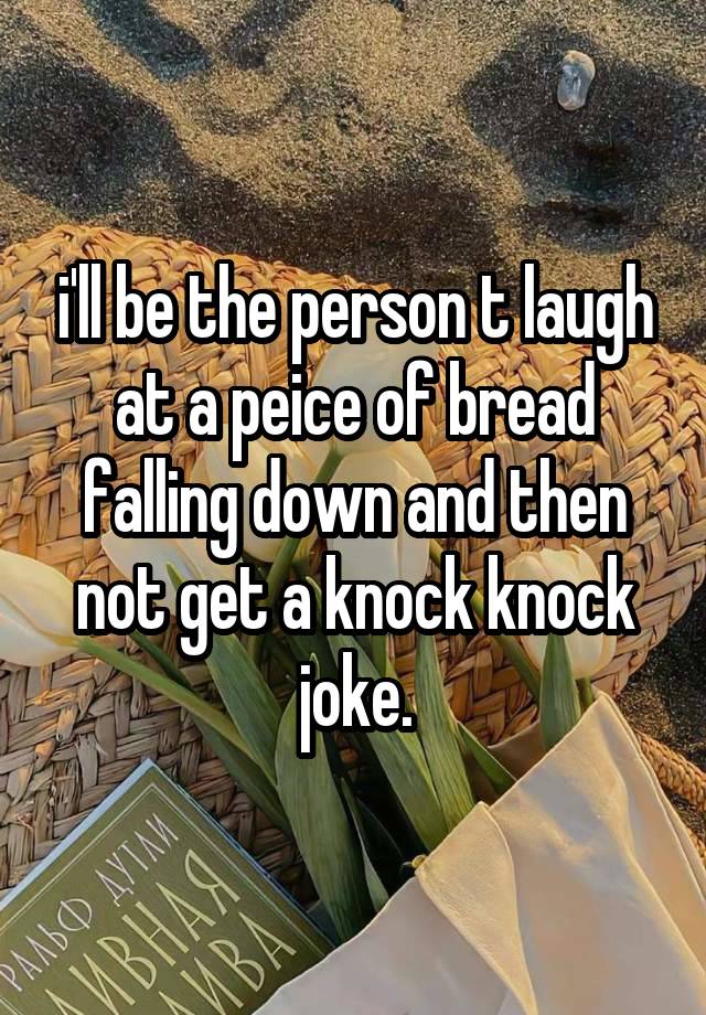 i'll be the person t laugh at a peice of bread falling down and then not get a knock knock joke.